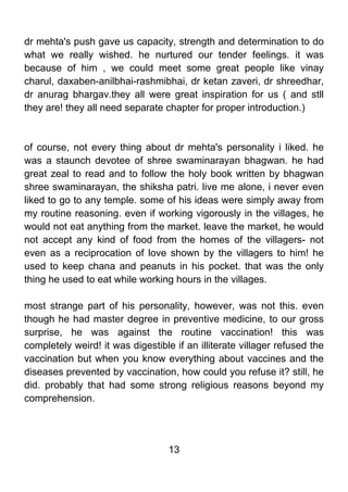 dr mehta's push gave us capacity, strength and determination to do
what we really wished. he nurtured our tender feelings. it was
because of him , we could meet some great people like vinay
charul, daxaben-anilbhai-rashmibhai, dr ketan zaveri, dr shreedhar,
dr anurag bhargav.they all were great inspiration for us ( and stll
they are! they all need separate chapter for proper introduction.)



of course, not every thing about dr mehta's personality i liked. he
was a staunch devotee of shree swaminarayan bhagwan. he had
great zeal to read and to follow the holy book written by bhagwan
shree swaminarayan, the shiksha patri. live me alone, i never even
liked to go to any temple. some of his ideas were simply away from
my routine reasoning. even if working vigorously in the villages, he
would not eat anything from the market. leave the market, he would
not accept any kind of food from the homes of the villagers- not
even as a reciprocation of love shown by the villagers to him! he
used to keep chana and peanuts in his pocket. that was the only
thing he used to eat while working hours in the villages.

most strange part of his personality, however, was not this. even
though he had master degree in preventive medicine, to our gross
surprise, he was against the routine vaccination! this was
completely weird! it was digestible if an illiterate villager refused the
vaccination but when you know everything about vaccines and the
diseases prevented by vaccination, how could you refuse it? still, he
did. probably that had some strong religious reasons beyond my
comprehension.




                                   13
 