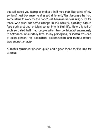 but still, could you stamp dr mehta a half mad man like some of my
seniors? just because he dressed differently?just because he had
some ideas to work for the poor? just because he was religious? for
those who work for some change in the society, probably had to
face such a strong criticism some time in their life. history is full of
such so called half mad people which has contributed enormously
to betterment of our daily lives. to my perception, dr mehta was one
of such person. his dedication, determination and truthful nature
was unquestionable.

dr mehta remained teacher, guide and a good friend for life time for
all of us.




                                  14
 