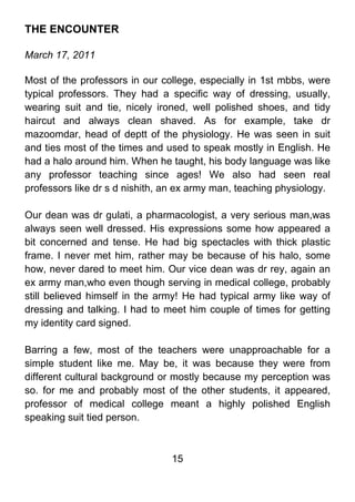 THE ENCOUNTER

March 17, 2011

Most of the professors in our college, especially in 1st mbbs, were
typical professors. They had a specific way of dressing, usually,
wearing suit and tie, nicely ironed, well polished shoes, and tidy
haircut and always clean shaved. As for example, take dr
mazoomdar, head of deptt of the physiology. He was seen in suit
and ties most of the times and used to speak mostly in English. He
had a halo around him. When he taught, his body language was like
any professor teaching since ages! We also had seen real
professors like dr s d nishith, an ex army man, teaching physiology.

Our dean was dr gulati, a pharmacologist, a very serious man,was
always seen well dressed. His expressions some how appeared a
bit concerned and tense. He had big spectacles with thick plastic
frame. I never met him, rather may be because of his halo, some
how, never dared to meet him. Our vice dean was dr rey, again an
ex army man,who even though serving in medical college, probably
still believed himself in the army! He had typical army like way of
dressing and talking. I had to meet him couple of times for getting
my identity card signed.

Barring a few, most of the teachers were unapproachable for a
simple student like me. May be, it was because they were from
different cultural background or mostly because my perception was
so. for me and probably most of the other students, it appeared,
professor of medical college meant a highly polished English
speaking suit tied person.



                                15
 
