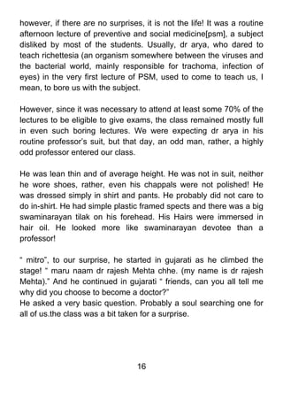 however, if there are no surprises, it is not the life! It was a routine
afternoon lecture of preventive and social medicine[psm], a subject
disliked by most of the students. Usually, dr arya, who dared to
teach richettesia (an organism somewhere between the viruses and
the bacterial world, mainly responsible for trachoma, infection of
eyes) in the very first lecture of PSM, used to come to teach us, I
mean, to bore us with the subject.

However, since it was necessary to attend at least some 70% of the
lectures to be eligible to give exams, the class remained mostly full
in even such boring lectures. We were expecting dr arya in his
routine professor’s suit, but that day, an odd man, rather, a highly
odd professor entered our class.

He was lean thin and of average height. He was not in suit, neither
he wore shoes, rather, even his chappals were not polished! He
was dressed simply in shirt and pants. He probably did not care to
do in-shirt. He had simple plastic framed spects and there was a big
swaminarayan tilak on his forehead. His Hairs were immersed in
hair oil. He looked more like swaminarayan devotee than a
professor!

“ mitro”, to our surprise, he started in gujarati as he climbed the
stage! “ maru naam dr rajesh Mehta chhe. (my name is dr rajesh
Mehta).” And he continued in gujarati “ friends, can you all tell me
why did you choose to become a doctor?”
He asked a very basic question. Probably a soul searching one for
all of us.the class was a bit taken for a surprise.




                                  16
 