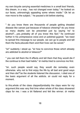 my own bicycle carrying essential medicines in a small box! friends,
this dream, in a way , has not changed even today." he looked on
our faces, unknowingly appealing some where inside." Ok let us
now move to the subject..” he paused a bit before starting.



" do you know there are thousands of people getting dreaded
disease like cancer just because of tobacco chewing? do you know
so many deaths can be prevented just by saying 'no' to
alcohol?....yes..probably all of you know this fact." he continued
further in his unimpressive voice and un polished gujarati. "we need
to spread this message to our people. we can go to people and tell
them the facts,educate them and their lives can be saved."

"sir" suddenly i stood up. "sir how to convince those which already
are addicted to alcohol or tobacco?"

" you can tell them the ill effects and tell them that they would die if
the continue to their bad habits." dr mehta tried to convince me first.

"sir, such people would say they would die someday even
otherwise. why not to first enjoy the life by all bad and good ways
and then die?"as the students listened the discussion, i cited one of
the basic argument of all the addicts. sir could not reply for a
moment.

to this,whole of the class clapped!probably the claps were for my
argument.this was very first time when whole of the class showered
claps for me. i was a bit flattered and felt like winner. dr mehta




                                  18
 