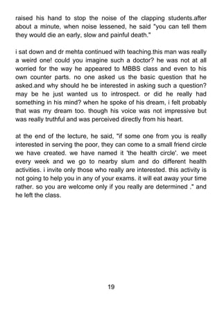 raised his hand to stop the noise of the clapping students.after
about a minute, when noise lessened, he said "you can tell them
they would die an early, slow and painful death."

i sat down and dr mehta continued with teaching.this man was really
a weird one! could you imagine such a doctor? he was not at all
worried for the way he appeared to MBBS class and even to his
own counter parts. no one asked us the basic question that he
asked.and why should he be interested in asking such a question?
may be he just wanted us to introspect. or did he really had
something in his mind? when he spoke of his dream, i felt probably
that was my dream too. though his voice was not impressive but
was really truthful and was perceived directly from his heart.

at the end of the lecture, he said, "if some one from you is really
interested in serving the poor, they can come to a small friend circle
we have created. we have named it 'the health circle'. we meet
every week and we go to nearby slum and do different health
activities. i invite only those who really are interested. this activity is
not going to help you in any of your exams. it will eat away your time
rather. so you are welcome only if you really are determined ." and
he left the class.




                                    19
 