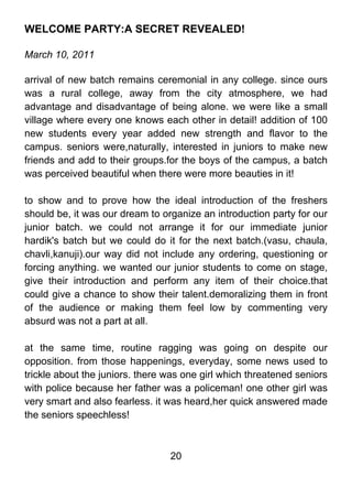 WELCOME PARTY:A SECRET REVEALED!

March 10, 2011

arrival of new batch remains ceremonial in any college. since ours
was a rural college, away from the city atmosphere, we had
advantage and disadvantage of being alone. we were like a small
village where every one knows each other in detail! addition of 100
new students every year added new strength and flavor to the
campus. seniors were,naturally, interested in juniors to make new
friends and add to their groups.for the boys of the campus, a batch
was perceived beautiful when there were more beauties in it!

to show and to prove how the ideal introduction of the freshers
should be, it was our dream to organize an introduction party for our
junior batch. we could not arrange it for our immediate junior
hardik's batch but we could do it for the next batch.(vasu, chaula,
chavli,kanuji).our way did not include any ordering, questioning or
forcing anything. we wanted our junior students to come on stage,
give their introduction and perform any item of their choice.that
could give a chance to show their talent.demoralizing them in front
of the audience or making them feel low by commenting very
absurd was not a part at all.

at the same time, routine ragging was going on despite our
opposition. from those happenings, everyday, some news used to
trickle about the juniors. there was one girl which threatened seniors
with police because her father was a policeman! one other girl was
very smart and also fearless. it was heard,her quick answered made
the seniors speechless!



                                 20
 