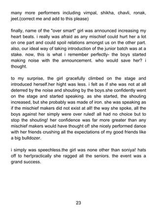 many more performers including vimpal, shikha, chavli, ronak,
jeet.(correct me and add to this please)

finally, name of the "over smart" girl was announced increasing my
heart beats. i really was afraid as any mischief could hurt her a lot
on one part and could spoil relations amongst us on the other part.
also, our ideal way of taking introduction of the junior batch was at a
stake. now, this is what i remember perfectly- the boys started
making noise with the announcement. who would save her? i
thought.

to my surprise, the girl gracefully climbed on the stage and
introduced herself.her hight was less. i felt as if she was not at all
deterred by the noise and shouting by the boys.she confidently went
on the stage and started speaking. as she started, the shouting
increased, but she probably was made of iron. she was speaking as
if the mischief makers did not exist at all! the way she spoke, all the
boys against her simply were over ruled! all had no choice but to
stop the shouting! her confidence was far more greater than any
mischief makers would have thought of! she nicely performed dance
with her friends crushing all the expectations of my good friends like
a big bulldozer.

i simply was speechless.the girl was none other than soniya! hats
off to her!practically she ragged all the seniors. the event was a
grand success.




                                  23
 