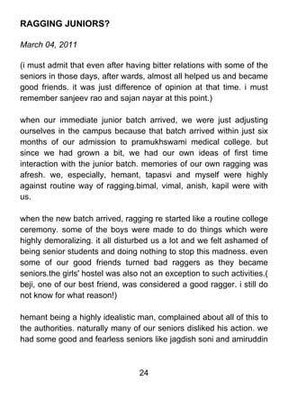 RAGGING JUNIORS?

March 04, 2011

(i must admit that even after having bitter relations with some of the
seniors in those days, after wards, almost all helped us and became
good friends. it was just difference of opinion at that time. i must
remember sanjeev rao and sajan nayar at this point.)

when our immediate junior batch arrived, we were just adjusting
ourselves in the campus because that batch arrived within just six
months of our admission to pramukhswami medical college. but
since we had grown a bit, we had our own ideas of first time
interaction with the junior batch. memories of our own ragging was
afresh. we, especially, hemant, tapasvi and myself were highly
against routine way of ragging.bimal, vimal, anish, kapil were with
us.

when the new batch arrived, ragging re started like a routine college
ceremony. some of the boys were made to do things which were
highly demoralizing. it all disturbed us a lot and we felt ashamed of
being senior students and doing nothing to stop this madness. even
some of our good friends turned bad raggers as they became
seniors.the girls' hostel was also not an exception to such activities.(
beji, one of our best friend, was considered a good ragger. i still do
not know for what reason!)

hemant being a highly idealistic man, complained about all of this to
the authorities. naturally many of our seniors disliked his action. we
had some good and fearless seniors like jagdish soni and amiruddin



                                  24
 