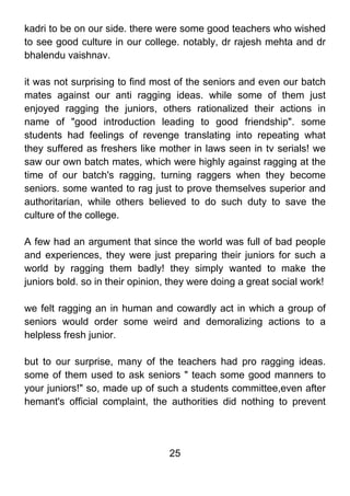 kadri to be on our side. there were some good teachers who wished
to see good culture in our college. notably, dr rajesh mehta and dr
bhalendu vaishnav.

it was not surprising to find most of the seniors and even our batch
mates against our anti ragging ideas. while some of them just
enjoyed ragging the juniors, others rationalized their actions in
name of "good introduction leading to good friendship". some
students had feelings of revenge translating into repeating what
they suffered as freshers like mother in laws seen in tv serials! we
saw our own batch mates, which were highly against ragging at the
time of our batch's ragging, turning raggers when they become
seniors. some wanted to rag just to prove themselves superior and
authoritarian, while others believed to do such duty to save the
culture of the college.

A few had an argument that since the world was full of bad people
and experiences, they were just preparing their juniors for such a
world by ragging them badly! they simply wanted to make the
juniors bold. so in their opinion, they were doing a great social work!

we felt ragging an in human and cowardly act in which a group of
seniors would order some weird and demoralizing actions to a
helpless fresh junior.

but to our surprise, many of the teachers had pro ragging ideas.
some of them used to ask seniors " teach some good manners to
your juniors!" so, made up of such a students committee,even after
hemant's official complaint, the authorities did nothing to prevent




                                  25
 