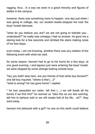 ragging. thus , in a way we were in a great minority and figures of
dislike in the campus.

however, there was something more to happen. one day just when i
was going to college, rao, our student leader,stopped me near the
boys' hostel staircase.

"what do you believe you are? we are not going to tolerate you...
understood?" he really was unhappy.i had no answer. he gave me a
staring look for a few seconds and climbed the stairs making noise
of his foot steps.

even today, i am not knowing, whether there was any relation of the
following event with what rao said.

for some reason, hemant had to go to his home for a few days. at
one good evening, i and tapasvi just were entering the boys' hostel.
we were stopped by some strange looking outside boys.

"hey you both! stop here. are you friends of that white boy hemant?"
one tall boy inquired. "where is that (...)!"
"what is wrong? he has gone home" i replied.

" he has assaulted our sister. tell that (....) we will break all his
bones if we find him!" he warned us "take this as our last warning.
tell him to behave well or we will create hell of his life... ok?". they
went away.

hemant mis behaved with a girl? no one on this earth could believe




                                  26
 