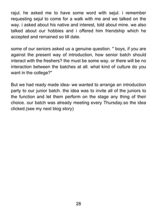 rajul. he asked me to have some word with sejul. i remember
requesting sejul to come for a walk with me and we talked on the
way. i asked about his native and interest, told about mine. we also
talked about our hobbies and i offered him friendship which he
accepted and remained so till date.

some of our seniors asked us a genuine question. " boys, if you are
against the present way of introduction, how senior batch should
interact with the freshers? the must be some way. or there will be no
interaction between the batches at all. what kind of culture do you
want in the college?"

But we had ready made idea- we wanted to arrange an introduction
party to our junior batch. the idea was to invite all of the juniors to
the function and let them perform on the stage any thing of their
choice. our batch was already meeting every Thursday.so the idea
clicked.(see my next blog story)




                                  28
 