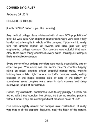 CONNED BY GIRLS?

February 09, 2011

CONNED BY GIRLS?

[kindly hit "like" button if you like he story]

Any medical college class is blessed with at least 50% population of
girls! So was ours. Our engineer counterparts were very poor ! they
hardly had a few girls in whole of the campus. If you want to really
feel “the ground impact” of reverse sex ratio, just visit any
engineering college campus! Our campus was colorful that way.
Also, there were many couples in every batch, making our campus
lively real college campus.

Every corner of our college corridors was mostly occupied by one or
other couple. You could see the senior batch’s couples happily
riding on bikes, chatting under beautiful mango trees, walking
holding hands late night on our no traffic campus roads, eating
together in the mess, reading side by side in the library, or
sometimes some couples were seen in dark corners and deep
eucalyptus jungle of our campus.

Heena, my classmate, sometimes used to say jokingly “ I really am
fed up with these couples. No corner, no tree, no reading place is
without them! They are creating indirect pressure on all of us!!”

Our seniors rightly named our campus mini Switzerland. It really
was that in all the aspects- beautiful, near the heart of the nature,



                                     29
 