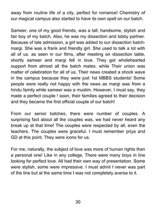away from routine life of a city, perfect for romance! Chemistry of
our magical campus also started to have its own spell on our batch.

Sameer, one of my good friends, was a tall, handsome, stylish and
fair boy of my batch. Also, he was my dissection and lobby partner.
Because of late admission, a girl was added to our dissection batch-
margi. She was a frank and friendly girl. She used to talk a lot with
all of us. as seen in our films, after meeting on dissection table,
shortly sameer and margi fell in love. They got wholehearted
support from almost all the batch mates. while Their union was
matter of celebration for all of us, Their news created a shock wave
in the campus because they were just 1st MBBS students! Some
people were really not happy with the news as margi was from a
hindu family while sameer was a muslim. However, I must say, they
made a perfect couple ! soon, their families agreed to their decision
and they became the first official couple of our batch!

From our senior batches, there were number of couples. A
surprising fact about all the couples was, we had never heard any
break up at that time! The couples were respected by all, even the
teachers. The couples were graceful. I must remember priya and
GD at this point. They were icons for us.

For me, naturally, the subject of love was more of human rights than
a personal one! Like in any college, There were many boys in line
looking for perfect love. All had their own way of presentation. Some
were stylish, some were impressive. I must admit I never was part
of the line but at the same time I was not completely averse to it.




                                 30
 