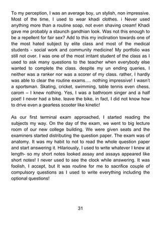 To my perception, I was an average boy, un stylish, non impressive.
Most of the time, I used to wear khadi clothes. i Never used
anything more than a routine soap, not even shaving cream! Khadi
gave me probably a staunch gandhian look. Was not this enough to
be a repellent for fair sex? Add to this my inclination towards one of
the most hated subject by elite class and most of the medical
students - social work and community medicine! My portfolio was
still not over. I was one of the most irritant student of the class as I
used to ask many questions to the teacher when everybody else
wanted to complete the class. despite my un ending queries, I
neither was a ranker nor was a scorer of my class. rather, I hardly
was able to clear the routine exams…. nothing impressive! I wasn’t
a sportsman. Skating, cricket, swimming, table tennis even chess,
carom – I knew nothing. Yes, I was a bathroom singer and a half
poet! I never had a bike. leave the bike, in fact, I did not know how
to drive even a gearless scooter like kinetic!

As our first terminal exam approached, I started reading the
subjects my way. On the day of the exam, we went to big lecture
room of our new college building. We were given seats and the
examiners started distributing the question paper. The exam was of
anatomy. It was my habit to not to read the whole question paper
and start answering it. Hilariously, I used to write whatever I knew at
length- so my short notes looked assay and assays appeared like
short notes! I never used to see the clock while answering. It was
foolish, I accept, but It was routine for me to sacrifice couple of
compulsory questions as I used to write everything including the
optional questions!




                                  31
 