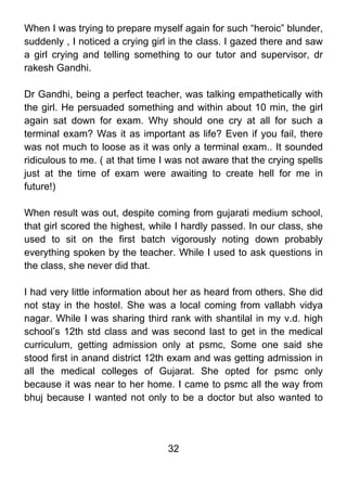 When I was trying to prepare myself again for such “heroic” blunder,
suddenly , I noticed a crying girl in the class. I gazed there and saw
a girl crying and telling something to our tutor and supervisor, dr
rakesh Gandhi.

Dr Gandhi, being a perfect teacher, was talking empathetically with
the girl. He persuaded something and within about 10 min, the girl
again sat down for exam. Why should one cry at all for such a
terminal exam? Was it as important as life? Even if you fail, there
was not much to loose as it was only a terminal exam.. It sounded
ridiculous to me. ( at that time I was not aware that the crying spells
just at the time of exam were awaiting to create hell for me in
future!)

When result was out, despite coming from gujarati medium school,
that girl scored the highest, while I hardly passed. In our class, she
used to sit on the first batch vigorously noting down probably
everything spoken by the teacher. While I used to ask questions in
the class, she never did that.

I had very little information about her as heard from others. She did
not stay in the hostel. She was a local coming from vallabh vidya
nagar. While I was sharing third rank with shantilal in my v.d. high
school’s 12th std class and was second last to get in the medical
curriculum, getting admission only at psmc, Some one said she
stood first in anand district 12th exam and was getting admission in
all the medical colleges of Gujarat. She opted for psmc only
because it was near to her home. I came to psmc all the way from
bhuj because I wanted not only to be a doctor but also wanted to




                                  32
 