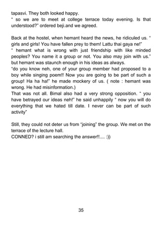 tapasvi. They both looked happy.
“ so we are to meet at college terrace today evening. Is that
understood?” ordered beji.and we agreed.

Back at the hostel, when hemant heard the news, he ridiculed us. “
girls and girls! You have fallen prey to them! Lattu thai gaya ne!”
“ hemant what is wrong with just friendship with like minded
peoples? You name it a group or not. You also may join with us.”
but hemant was staunch enough in his ideas as always.
“do you know neh, one of your group member had proposed to a
boy while singing poem!! Now you are going to be part of such a
group! Ha ha ha!” he made mockery of us. ( note : hemant was
wrong. He had misinformation.)
That was not all. Bimal also had a very strong opposition. “ you
have betrayed our ideas neh!” he said unhappily “ now you will do
everything that we hated till date. I never can be part of such
activity”

Still, they could not deter us from “joining” the group. We met on the
terrace of the lecture hall.
CONNED? i still am searching the answer!!.... :))




                                 35
 