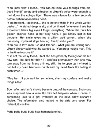 “You know what I mean... you can not hide your feelings from me,
good friend!” surety and affection in vikrant’s voice were enough to
melt down the college tiger. There was silence for a few seconds
before nishant opened his heart.
“You are right….apeksha… she is the only thing in the whole world I
desire...” he stared deep in sky and continued “whenever I see her
expressive black big eyes I forget everything. When she puts her
golden skinned hand in her silky hairs, I get simply lost in her
thoughts. Her smile gives me a zillion watt current. When she
passes by, my heart stops beating. Faatko chhe yaar!”
“You are in love man! Go and tell her... what you are waiting for?”
vikrant directly said what he wanted to. “You are a macho man. This
is the time to prove it!”
“It is not that easy friend. I feel she has probably feelings for me but
how can I be sure for that? If I confess prematurely then she may
turn away from me. Many a times, still, I try to open up my heart to
her but my brain becomes numb and my heart feels like failing at
such times…”

“May be… if you wait for sometime, she may confess and make
things easy”

Soon after, nishant’s choice became buzz of the campus. Every one
was surprised how a man like him felt helpless when it came to
confessing love to a girl! Probably all the boys knew nishant’s
choice. The information also leaked to the girls very soon. For
nishant, it was like…

Patta patta butta butta haal hamara jane hai,




                                  37
 