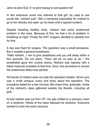 Jane na jane GUL hi na jane baaag to sara jaaane hai!

In fact whenever some one referred to that girl, he used to use
words like “nishant wali". Still, it remained impossible for nishant to
go to her directly and open up his heart until a special incident.

Despite boasting healthy body, nishant had some anatomical
problem in the nose. Because of this, he had a lot of problem in
breathing at night. Finally the ENT surgeon decided to operate him
for that.

A day was fixed for surgery. The operation was a small procedure.
But it needed a general anesthesia.
“Hello nishant…I am to give anesthesia and you will sleep within a
few seconds. Do not worry. There will be no pain at all...” the
anesthetist gave him routine advice. Nishant was injected with a
latest molecule available at that time. Soon, the procedure to correct
the anatomical defect was started.

All friends of nishant were out side the operation theatre. Since ours
was a small campus, every one knew about the operation. The
procedure lasted for a few minutes. But mean time, gradually, whole
of the nishant’s class gathered outside the theatre, including all
girls.

At last nishant was out from OT. He was shifted to a recovery room
on a stretcher. Whole of the class followed his stretcher. Everyone
wanted to wish him early recovery.




                                  38
 