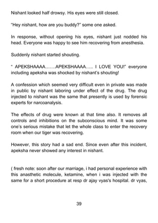 Nishant looked half drowsy. His eyes were still closed.

“Hey nishant, how are you buddy?” some one asked.

In response, without opening his eyes, nishant just nodded his
head. Everyone was happy to see him recovering from anesthesia.

Suddenly nishant started shouting.

“ APEKSHAAAA…….APEKSHAAAA….. I LOVE YOU!” everyone
including apeksha was shocked by nishant’s shouting!

A confession which seemed very difficult even in private was made
in public by nishant laboring under effect of the drug. The drug
injected to nishant was the same that presently is used by forensic
experts for narcoanalysis.

The effects of drug were known at that time also. It removes all
controls and inhibitions on the subconscious mind. It was some
one’s serious mistake that let the whole class to enter the recovery
room when our tiger was recovering.

However, this story had a sad end. Since even after this incident,
apeksha never showed any interest in nishant.



( fresh note: soon after our marriage, i had personal experience with
this anasthetic molecule, ketamine, when i was injected with the
same for a short procedure at resp dr ajay vyas's hospital. dr vyas,




                                 39
 