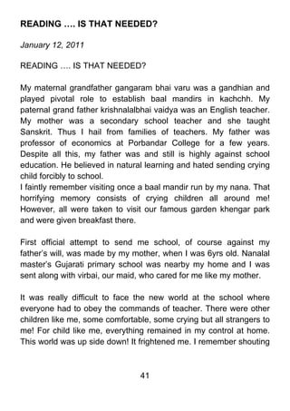 READING …. IS THAT NEEDED?

January 12, 2011

READING …. IS THAT NEEDED?

My maternal grandfather gangaram bhai varu was a gandhian and
played pivotal role to establish baal mandirs in kachchh. My
paternal grand father krishnalalbhai vaidya was an English teacher.
My mother was a secondary school teacher and she taught
Sanskrit. Thus I hail from families of teachers. My father was
professor of economics at Porbandar College for a few years.
Despite all this, my father was and still is highly against school
education. He believed in natural learning and hated sending crying
child forcibly to school.
I faintly remember visiting once a baal mandir run by my nana. That
horrifying memory consists of crying children all around me!
However, all were taken to visit our famous garden khengar park
and were given breakfast there.

First official attempt to send me school, of course against my
father’s will, was made by my mother, when I was 6yrs old. Nanalal
master’s Gujarati primary school was nearby my home and I was
sent along with virbai, our maid, who cared for me like my mother.

It was really difficult to face the new world at the school where
everyone had to obey the commands of teacher. There were other
children like me, some comfortable, some crying but all strangers to
me! For child like me, everything remained in my control at home.
This world was up side down! It frightened me. I remember shouting



                                41
 