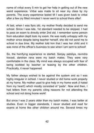 name of virbai every 5 min to get her help in getting out of the new
weird experience. Virbai was made to sit near my class by my
parents. The scary experience lasted till I was given back to virbai
after a few cry filled minutes! I never went to school there after!

At last, when I was 9yrs old, my mother finally decided to send me
school. Since I was late, 1st standard needed to be skipped. I had
to pass an exam to directly enter 2nd std. I remember some person
from education deptt took my exam. He was really unhappy with my
mother since despite being teacher herself, she did not send me to
school in due time. My mother told him that I was her child and it
was none of the officer’s business to see when I am sent to school!

So, the horrifying experience re started. Sanjay patoliya, ravindra
travadi, darshan rana were my batch mates. They were very
comfortable in the class. My mind was always occupied with fear of
being scolded by teacher or teasing by the other children.
Practically, it never happened.

My father always wished to be against the system and so I was
highly irregular in school. I never studied or did home work properly
at my home. My mother used to give help in my home work (I hated
from my heart!) which mostly consisted of “pada”. Now and then, I
had letters from my parents citing reasons for not attending the
school and not doing home work!

But since I was 2 years older than my batch mates, I was better at
studies. Even in bigger standards, I never studied and read for
exams at home like other children around me. Several times my




                                 42
 