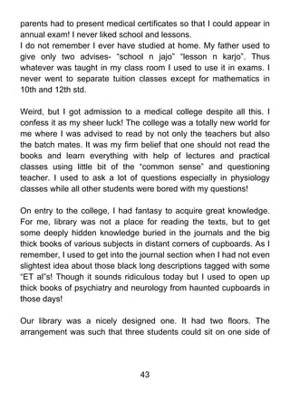parents had to present medical certificates so that I could appear in
annual exam! I never liked school and lessons.
I do not remember I ever have studied at home. My father used to
give only two advises- “school n jajo” “lesson n karjo”. Thus
whatever was taught in my class room I used to use it in exams. I
never went to separate tuition classes except for mathematics in
10th and 12th std.

Weird, but I got admission to a medical college despite all this. I
confess it as my sheer luck! The college was a totally new world for
me where I was advised to read by not only the teachers but also
the batch mates. It was my firm belief that one should not read the
books and learn everything with help of lectures and practical
classes using little bit of the “common sense” and questioning
teacher. I used to ask a lot of questions especially in physiology
classes while all other students were bored with my questions!

On entry to the college, I had fantasy to acquire great knowledge.
For me, library was not a place for reading the texts, but to get
some deeply hidden knowledge buried in the journals and the big
thick books of various subjects in distant corners of cupboards. As I
remember, I used to get into the journal section when I had not even
slightest idea about those black long descriptions tagged with some
“ET al”s! Though it sounds ridiculous today but I used to open up
thick books of psychiatry and neurology from haunted cupboards in
those days!

Our library was a nicely designed one. It had two floors. The
arrangement was such that three students could sit on one side of




                                 43
 