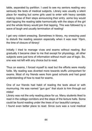 table, separated by partition. I used to see my seniors reading very
seriously the texts of medical subjects. Library was usually a silent
place for reading but some girls used to enter with heavy sandals
making noise of their steps announcing their entry .some boy would
start tapping the reading table harmonically with the steps of the girl
and the whole library would join that tapping. This was followed by a
wave of laugh and usually termination of reading!

I get very violent sneezing. Sometimes in library, my sneezing used
to disturb the reading session especially when it was near 10pm,
the time of closure of library!

Initially I tried to manage vivas and exams without reading. But
gradually it became clear to me that except for physiology, all other
subjects were just tons of information without much use of logic. So,
one was not left with any choice but to read.

Thus on exams, I forced myself to read but the efforts were mostly
futile. My reading was diverted more towards stuffs unimportant for
exams. Most of my friends were from good schools and had good
understanding of how to read for exams.

One of our friends had habit of reading the texts aloud or with
murmuring. He was named “gun gun” that stuck to him through out
mbbs!
Library was not the only reading place for us. Many students liked to
read in the college corridors and the steps of the lecture halls. Some
could be found reading under the trees of our beautiful campus.
I found even better place to read. Since ours was a rural medical




                                  44
 
