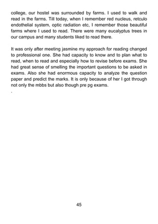 college, our hostel was surrounded by farms. I used to walk and
read in the farms. Till today, when I remember red nucleus, retculo
endothelial system, optic radiation etc, I remember those beautiful
farms where I used to read. There were many eucalyptus trees in
our campus and many students liked to read there.

It was only after meeting jasmine my approach for reading changed
to professional one. She had capacity to know and to plan what to
read, when to read and especially how to revise before exams. She
had great sense of smelling the important questions to be asked in
exams. Also she had enormous capacity to analyze the question
paper and predict the marks. It is only because of her I got through
not only the mbbs but also though pre pg exams.
.




                                45
 