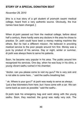 STORY OF A SPECIAL DONATION SEAT

November 29, 2010

[this is a true story of a girl student of pramukh swami medical
college, heard from a very authentic source. Obviously, the true
names have been changed..]



When dr.joshi passed out from the medical college, before about
half a century, there hardly were any doctors in the area he chose to
practice. Dr. joshi could have been a money making machine like
others. But he had a different mission. He believed in providing
medical service to the poor people around him first. Money was a
pure by product of his service. Day or night, winter or summer,
dr.joshi was always there to serve his patients.

Soon, he became very popular in his area. The public around him
recognized his services. One day, when he was busy in his clinic, a
young vibrant sadhu rushed in his chamber.

“doctor, can you please come to visit my guru? He is very sick and
is not able to come here…” said the sadhu breathing fast.

“ ok. Where is your guru?” dr.joshi was ready to serve as always.
“just a few kilometers from here..but I have come with a car. We can
come back as soon as possible.” said the sadhu .

Dr.joshi took his emergency bag and went along with the young
sadhu. Soon, they reached. the guruji was really very sick. The



                                 46
 