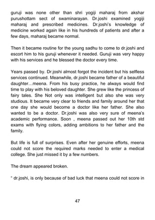 guruji was none other than shri yogiji maharaj from akshar
purushottam sect of swaminarayan. Dr.joshi examined yogiji
maharaj and prescribed medicines. Dr.joshi’s knowledge of
medicine worked again like in his hundreds of patients and after a
few days, maharaj became normal.

Then it became routine for the young sadhu to come to dr.joshi and
escort him to his guruji whenever it needed. Guruji was very happy
with his services and he blessed the doctor every time.

Years passed by. Dr.joshi almost forgot the incident but his selfless
services continued. Meanwhile, dr.joshi became father of a beautiful
daughter…meena. From his busy practice, he always would find
time to play with his beloved daughter. She grew like the princess of
fairy tales. She Not only was intelligent but also she was very
studious. It became very clear to friends and family around her that
one day she would become a doctor like her father. She also
wanted to be a doctor. Dr.joshi was also very sure of meena’s
academic performance. Soon , meena passed out her 10th std
exams with flying colors, adding ambitions to her father and the
family.

But life is full of surprises. Even after her genuine efforts, meena
could not score the required marks needed to enter a medical
college. She just missed it by a few numbers.

The dream appeared broken.

“ dr.joshi, is only because of bad luck that meena could not score in




                                 47
 