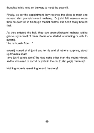 thoughts in his mind on the way to meet the swamiji.

Finally, as per the appointment they reached the place to meet and
request shri pramukhswami maharaj. Dr.joshi felt nervous more
than he ever felt in his tough medial exams. His heart really beated
fast.

As they entered the hall, they saw pramukhswami maharaj sitting
graciously in front of them. Some one started introducing dr.joshi to
swamiji.
“ he is dr.joshi from…”

swamiji stared at dr.joshi and to his and all other’s surprise, stood
up from his seat !
“arre joshi saheb tame?”he was none other than the young vibrant
sadhu who used to escort dr.joshi in the car to shri yogiji maharaj!!

Nothing more is remaining to end the story!




                                 49
 