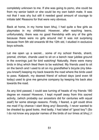 completely unknown to me. If she was going to psmc, she could be
from my senior batch or she could be my own batch mate. It was
not that I was shy but still it needed good amount of courage to
initiate talk! Reasons for that were very obvious.

Back at home, in my home town bhuj, I had quite a few girls as
playmates in my childhood. However, after reaching teens,
unfortunately, there was no good friendship with any of the girls
because there were no girls around me! It was not surprising
because from 5th std onwards till the 12th std, I studied in exclusive
boys schools.

Let me open up a secret... some of my school friends, shanti,
premal, chintan, chande used to sit on a bench near jubilee ground
in the evenings just for bird watching! Naturally, there were many
birds in bhuj which liked them to be watched. My friends used to sit
on the bench and I used to sit on my grandfather’s bicycle (my bike-
you know!!) keeping my back towards the road where the birds used
to pass. Kalpesh, my dearest friend of school days (and even till
today) used to give me genuine company by keeping his back also
towards the road.

As any bird passed, I could see turning of heads of my friends 180
degree en masse! However, I kept myself away from this sacred
activity, (which probably our ancestors did for centuries with equal
zeal!) for some strange reasons. Firstly, I feared, a girl could drive
me mad if by chance I start liking any! Secondly, I never wanted to
be cheated by good looks. And lastly, I had label of “good boy”! (So
I do not know any popular names of the birds of our times at bhuj.) I




                                 51
 