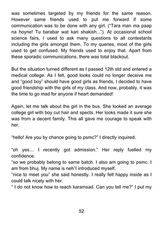 was sometimes targeted by my friends for the same reason.
However same friends used to put me forward if some
communication was to be done with any girl. (“Tara man ma paap
na hoyne! Tu barabar wat kari shakish...”). At occasional school
science fairs, I used to ask many questions to all contestants
including the girls amongst them. To my queries, most of the girls
used to get confused. My friends used to enjoy that. Apart from
these sporadic communications, there was total blackout.

But the situation turned different as I passed 12th std and entered a
medical college. As I felt, good looks could no longer deceive me
and “good boy” should have good girls as friends, I decided to have
good friendship with the girls of my class. And now, probably, it was
the time to go mad for anyone if heart demanded!

Again, let me talk about the girl in the bus. She looked an average
college girl with boy cut hair and spects. Her looks made it sure she
was from a decent family. This all gave me courage to speak with
her.

“hello! Are you by chance going to psmc?” I directly inquired.

“oh yes… I recently got admission.” Her reply fuelled my
confidence.
“so we probably belong to same batch. I also am going to psmc. I
am from bhuj. My name is neh”I introduced myself.
“nice to meet you” she said honestly. I really felt happy inside as I
could talk nicely with her.
“ I do not know how to reach karamsad. Can you tell me?” I put my




                                 52
 