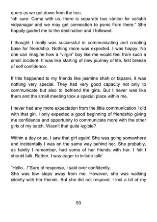 query as we got down from the bus.
“oh sure. Come with us. there is separate bus station for vallabh
vidyanagar and we may get connection to psmc from there.” She
happily guided me to the destination and I followed.

I thought I really was successful in communicating and creating
base for friendship. Nothing more was expected. I was happy. No
one can imagine how a “virgin” boy like me would feel from such a
small incident. It was like starting of new journey of life, first breeze
of self confidence.

If this happened to my friends like jasmine shah or tapasvi, it was
nothing very special. They had very good capacity not only to
communicate but also to befriend the girls. But I never was like
them and the small meeting took a special place within me.

I never had any more expectation from the little communication I did
with that girl. I only expected a good beginning of friendship giving
me confidence and opportunity to communicate more with the other
girls of my batch. Wasn’t that quite legible?

Within a day or so, I saw that girl again! She was going somewhere
and incidentally I was on the same way behind her. She probably,
as faintly I remember, had some of her friends with her. I felt I
should talk. Rather, I was eager to initiate talk!

“Hello…!”Sure of response, I said over confidently.
She was few steps away from me. However, she was walking
silently with her friends. But she did not respond. I lost a bit of my




                                   53
 