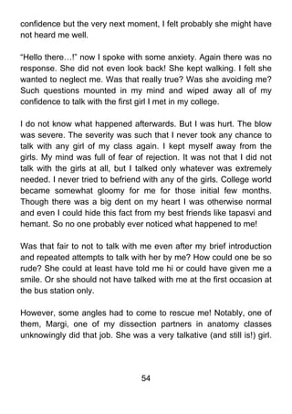 confidence but the very next moment, I felt probably she might have
not heard me well.

“Hello there…!” now I spoke with some anxiety. Again there was no
response. She did not even look back! She kept walking. I felt she
wanted to neglect me. Was that really true? Was she avoiding me?
Such questions mounted in my mind and wiped away all of my
confidence to talk with the first girl I met in my college.

I do not know what happened afterwards. But I was hurt. The blow
was severe. The severity was such that I never took any chance to
talk with any girl of my class again. I kept myself away from the
girls. My mind was full of fear of rejection. It was not that I did not
talk with the girls at all, but I talked only whatever was extremely
needed. I never tried to befriend with any of the girls. College world
became somewhat gloomy for me for those initial few months.
Though there was a big dent on my heart I was otherwise normal
and even I could hide this fact from my best friends like tapasvi and
hemant. So no one probably ever noticed what happened to me!

Was that fair to not to talk with me even after my brief introduction
and repeated attempts to talk with her by me? How could one be so
rude? She could at least have told me hi or could have given me a
smile. Or she should not have talked with me at the first occasion at
the bus station only.

However, some angles had to come to rescue me! Notably, one of
them, Margi, one of my dissection partners in anatomy classes
unknowingly did that job. She was a very talkative (and still is!) girl.




                                  54
 