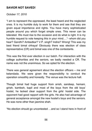 SAVIOR NOT SAVED!

October 17, 2010

“I am to represent the oppressed, the least heard and the neglected
ones. It is my humble duty to work for them and see that they are
given equal importance and rights. You have many sophisticated
people around you which forget simple ones. This never can be
tolerated. We must rise to the occasion and do what is right. It is my
humble request to vote keeping this in your mind….”- whom did you
hear? Gandhi? Ambedkar? V.P. singh? Indira? Wrong! This was my
best friend bimal chhaya! Obviously there was election of class
representative (CR) and bimal was one of the contestants.

This was the first ever election in our batch. For interaction with the
college authorities and the seniors, we badly needed a CR. The
name was not the unanimous. So we opted for the election.

There was general agreement about the election officers – me and
ketandada. We were given the responsibility to conduct the
operation smoothly and honestly. The venue was the lecture hall.

Though bimal had huge support from anish, sandeep, hemani,
girish, kamlesh, kapil and most of the boys from the old boys’
hostel, he lacked clear support from the girls’ hostel side. The
opponent had good rapport with the girls. He also had advantage of
general acceptance amongst the new hostel’s boys and the seniors.
He was none other than jasmine shah.

“No election should go uncontested …and so I stand here in front of



                                  56
 