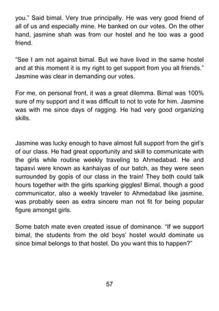 you.” Said bimal. Very true principally. He was very good friend of
all of us and especially mine. He banked on our votes. On the other
hand, jasmine shah was from our hostel and he too was a good
friend.

“See I am not against bimal. But we have lived in the same hostel
and at this moment it is my right to get support from you all friends.”
Jasmine was clear in demanding our votes.

For me, on personal front, it was a great dilemma. Bimal was 100%
sure of my support and it was difficult to not to vote for him. Jasmine
was with me since days of ragging. He had very good organizing
skills.



Jasmine was lucky enough to have almost full support from the girl’s
of our class. He had great opportunity and skill to communicate with
the girls while routine weekly traveling to Ahmedabad. He and
tapasvi were known as kanhaiyas of our batch, as they were seen
surrounded by gopis of our class in the train! They both could talk
hours together with the girls sparking giggles! Bimal, though a good
communicator, also a weekly traveler to Ahmedabad like jasmine,
was probably seen as extra sincere man not fit for being popular
figure amongst girls.

Some batch mate even created issue of dominance. “If we support
bimal, the students from the old boys’ hostel would dominate us
since bimal belongs to that hostel. Do you want this to happen?”




                                  57
 