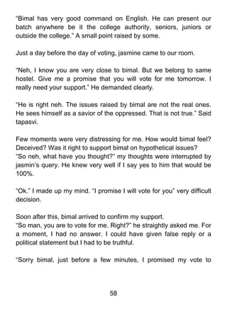 “Bimal has very good command on English. He can present our
batch anywhere be it the college authority, seniors, juniors or
outside the college.” A small point raised by some.

Just a day before the day of voting, jasmine came to our room.

“Neh, I know you are very close to bimal. But we belong to same
hostel. Give me a promise that you will vote for me tomorrow. I
really need your support.” He demanded clearly.

“He is right neh. The issues raised by bimal are not the real ones.
He sees himself as a savior of the oppressed. That is not true.” Said
tapasvi.

Few moments were very distressing for me. How would bimal feel?
Deceived? Was it right to support bimal on hypothetical issues?
“So neh, what have you thought?” my thoughts were interrupted by
jasmin’s query. He knew very well if I say yes to him that would be
100%.

“Ok.” I made up my mind. “I promise I will vote for you” very difficult
decision.

Soon after this, bimal arrived to confirm my support.
“So man, you are to vote for me. Right?” he straightly asked me. For
a moment, I had no answer. I could have given false reply or a
political statement but I had to be truthful.

“Sorry bimal, just before a few minutes, I promised my vote to




                                  58
 