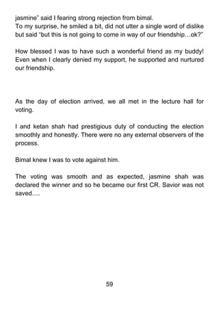 jasmine” said I fearing strong rejection from bimal.
To my surprise, he smiled a bit, did not utter a single word of dislike
but said “but this is not going to come in way of our friendship…ok?”

How blessed I was to have such a wonderful friend as my buddy!
Even when I clearly denied my support, he supported and nurtured
our friendship.




As the day of election arrived, we all met in the lecture hall for
voting.

I and ketan shah had prestigious duty of conducting the election
smoothly and honestly. There were no any external observers of the
process.

Bimal knew I was to vote against him.

The voting was smooth and as expected, jasmine shah was
declared the winner and so he became our first CR. Savior was not
saved….




                                  59
 