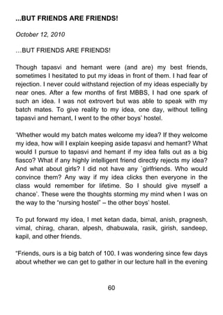 ...BUT FRIENDS ARE FRIENDS!

October 12, 2010

…BUT FRIENDS ARE FRIENDS!

Though tapasvi and hemant were (and are) my best friends,
sometimes I hesitated to put my ideas in front of them. I had fear of
rejection. I never could withstand rejection of my ideas especially by
near ones. After a few months of first MBBS, I had one spark of
such an idea. I was not extrovert but was able to speak with my
batch mates. To give reality to my idea, one day, without telling
tapasvi and hemant, I went to the other boys’ hostel.

‘Whether would my batch mates welcome my idea? If they welcome
my idea, how will I explain keeping aside tapasvi and hemant? What
would I pursue to tapasvi and hemant if my idea falls out as a big
fiasco? What if any highly intelligent friend directly rejects my idea?
And what about girls? I did not have any `girlfriends. Who would
convince them? Any way if my idea clicks then everyone in the
class would remember for lifetime. So I should give myself a
chance’. These were the thoughts storming my mind when I was on
the way to the “nursing hostel” – the other boys’ hostel.

To put forward my idea, I met ketan dada, bimal, anish, pragnesh,
vimal, chirag, charan, alpesh, dhabuwala, rasik, girish, sandeep,
kapil, and other friends.

“Friends, ours is a big batch of 100. I was wondering since few days
about whether we can get to gather in our lecture hall in the evening



                                  60
 