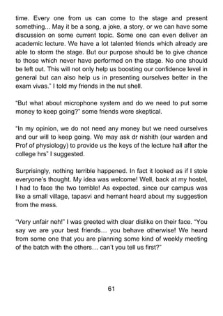 time. Every one from us can come to the stage and present
something... May it be a song, a joke, a story, or we can have some
discussion on some current topic. Some one can even deliver an
academic lecture. We have a lot talented friends which already are
able to storm the stage. But our purpose should be to give chance
to those which never have performed on the stage. No one should
be left out. This will not only help us boosting our confidence level in
general but can also help us in presenting ourselves better in the
exam vivas.” I told my friends in the nut shell.

“But what about microphone system and do we need to put some
money to keep going?” some friends were skeptical.

“In my opinion, we do not need any money but we need ourselves
and our will to keep going. We may ask dr nishith (our warden and
Prof of physiology) to provide us the keys of the lecture hall after the
college hrs” I suggested.

Surprisingly, nothing terrible happened. In fact it looked as if I stole
everyone’s thought. My idea was welcome! Well, back at my hostel,
I had to face the two terrible! As expected, since our campus was
like a small village, tapasvi and hemant heard about my suggestion
from the mess.

“Very unfair neh!” I was greeted with clear dislike on their face. “You
say we are your best friends… you behave otherwise! We heard
from some one that you are planning some kind of weekly meeting
of the batch with the others… can’t you tell us first?”




                                  61
 