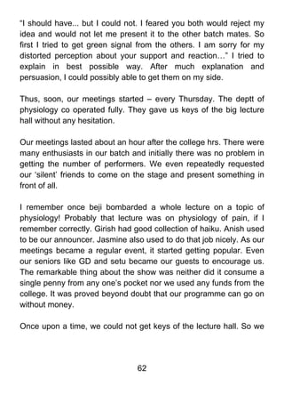 “I should have... but I could not. I feared you both would reject my
idea and would not let me present it to the other batch mates. So
first I tried to get green signal from the others. I am sorry for my
distorted perception about your support and reaction…” I tried to
explain in best possible way. After much explanation and
persuasion, I could possibly able to get them on my side.

Thus, soon, our meetings started – every Thursday. The deptt of
physiology co operated fully. They gave us keys of the big lecture
hall without any hesitation.

Our meetings lasted about an hour after the college hrs. There were
many enthusiasts in our batch and initially there was no problem in
getting the number of performers. We even repeatedly requested
our ‘silent’ friends to come on the stage and present something in
front of all.

I remember once beji bombarded a whole lecture on a topic of
physiology! Probably that lecture was on physiology of pain, if I
remember correctly. Girish had good collection of haiku. Anish used
to be our announcer. Jasmine also used to do that job nicely. As our
meetings became a regular event, it started getting popular. Even
our seniors like GD and setu became our guests to encourage us.
The remarkable thing about the show was neither did it consume a
single penny from any one’s pocket nor we used any funds from the
college. It was proved beyond doubt that our programme can go on
without money.

Once upon a time, we could not get keys of the lecture hall. So we




                                62
 