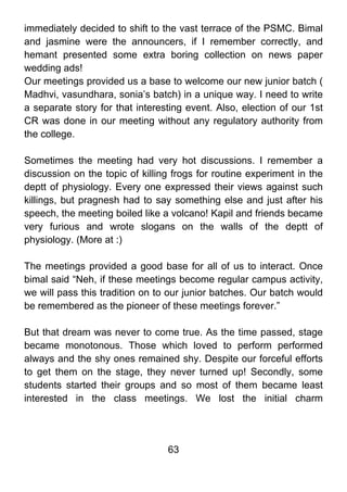 immediately decided to shift to the vast terrace of the PSMC. Bimal
and jasmine were the announcers, if I remember correctly, and
hemant presented some extra boring collection on news paper
wedding ads!
Our meetings provided us a base to welcome our new junior batch (
Madhvi, vasundhara, sonia’s batch) in a unique way. I need to write
a separate story for that interesting event. Also, election of our 1st
CR was done in our meeting without any regulatory authority from
the college.

Sometimes the meeting had very hot discussions. I remember a
discussion on the topic of killing frogs for routine experiment in the
deptt of physiology. Every one expressed their views against such
killings, but pragnesh had to say something else and just after his
speech, the meeting boiled like a volcano! Kapil and friends became
very furious and wrote slogans on the walls of the deptt of
physiology. (More at :)

The meetings provided a good base for all of us to interact. Once
bimal said “Neh, if these meetings become regular campus activity,
we will pass this tradition on to our junior batches. Our batch would
be remembered as the pioneer of these meetings forever.”

But that dream was never to come true. As the time passed, stage
became monotonous. Those which loved to perform performed
always and the shy ones remained shy. Despite our forceful efforts
to get them on the stage, they never turned up! Secondly, some
students started their groups and so most of them became least
interested in the class meetings. We lost the initial charm




                                 63
 