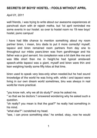 SECRETS OF BOYS' HOSTEL : FOOLS WITHOUT APRIL

April 01, 2011

well friends, i was trying to write about our awesome experiences at
panchvati slum with dr rajesh metha. but 1st april reminded me
some events in our hostel. so over to hostel room no 19 new boys'
hostel, psmc campus!

i have had little chance to mention something about my room
partner biren, i mean, biru dada to put it more correctly! myself,
tapasvi and biren remained room partners from day one to
throughout our mbbs years.biren was from gandhinagar and his
father was a govt servant. his complexion was a bit dark like me and
was little short than me in height.he had typical amdavadi
speech.while tapasvi was a giant, myself and biren were thin and
lean weighing hardly some fifty kilos at that time.

biren used to speak very less-only when needed.but he had sound
knowledge of the world he was living with. while i and tapasvi were
living in our own dream world sometimes, biru was always in real
world.far more practical.

"you know neh, why we all do study?" once he asked me.
" so that we be doctors."i answered wondering why he asked such a
question.
"oh really? you mean is that the goal?" he really had something in
his mind.
"what else?" i scratched my head.
"see, i can prove something else.' he smiled. okay, now he would



                                 1
 