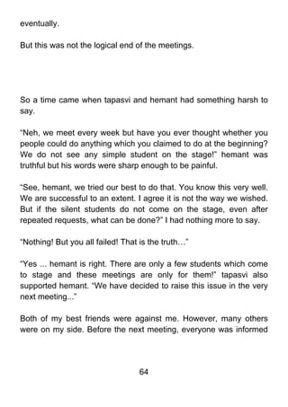 eventually.

But this was not the logical end of the meetings.




So a time came when tapasvi and hemant had something harsh to
say.

“Neh, we meet every week but have you ever thought whether you
people could do anything which you claimed to do at the beginning?
We do not see any simple student on the stage!” hemant was
truthful but his words were sharp enough to be painful.

“See, hemant, we tried our best to do that. You know this very well.
We are successful to an extent. I agree it is not the way we wished.
But if the silent students do not come on the stage, even after
repeated requests, what can be done?” I had nothing more to say.

“Nothing! But you all failed! That is the truth…”

“Yes ... hemant is right. There are only a few students which come
to stage and these meetings are only for them!” tapasvi also
supported hemant. “We have decided to raise this issue in the very
next meeting...”

Both of my best friends were against me. However, many others
were on my side. Before the next meeting, everyone was informed




                                  64
 