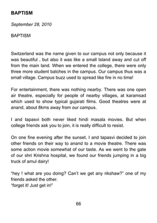 BAPTISM

September 28, 2010

BAPTISM



Switzerland was the name given to our campus not only because it
was beautiful , but also it was like a small Island away and cut off
from the main land. When we entered the college, there were only
three more student batches in the campus. Our campus thus was a
small village. Campus buzz used to spread like fire in no time!

For entertainment, there was nothing nearby. There was one open
air theatre, especially for people of nearby villages, at karamsad
which used to show typical gujarati films. Good theatres were at
anand, about 8kms away from our campus.

I and tapasvi both never liked hindi masala movies. But when
college friends ask you to join, it is really difficult to resist.

On one fine evening after the sunset, I and tapasvi decided to join
other friends on their way to anand to a movie theatre. There was
some action movie somewhat of our taste. As we went to the gate
of our shri Krishna hospital, we found our friends jumping in a big
truck of amul dairy!

“hey ! what are you doing? Can’t we get any rikshaw?” one of my
friends asked the other.
“forget it! Just get in!”



                                66
 