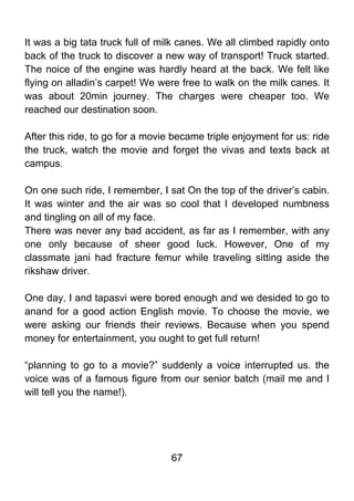 It was a big tata truck full of milk canes. We all climbed rapidly onto
back of the truck to discover a new way of transport! Truck started.
The noice of the engine was hardly heard at the back. We felt like
flying on alladin’s carpet! We were free to walk on the milk canes. It
was about 20min journey. The charges were cheaper too. We
reached our destination soon.

After this ride, to go for a movie became triple enjoyment for us: ride
the truck, watch the movie and forget the vivas and texts back at
campus.

On one such ride, I remember, I sat On the top of the driver’s cabin.
It was winter and the air was so cool that I developed numbness
and tingling on all of my face.
There was never any bad accident, as far as I remember, with any
one only because of sheer good luck. However, One of my
classmate jani had fracture femur while traveling sitting aside the
rikshaw driver.

One day, I and tapasvi were bored enough and we desided to go to
anand for a good action English movie. To choose the movie, we
were asking our friends their reviews. Because when you spend
money for entertainment, you ought to get full return!

“planning to go to a movie?” suddenly a voice interrupted us. the
voice was of a famous figure from our senior batch (mail me and I
will tell you the name!).




                                  67
 