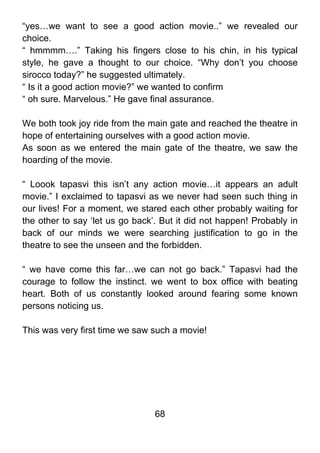 “yes…we want to see a good action movie..” we revealed our
choice.
“ hmmmm….” Taking his fingers close to his chin, in his typical
style, he gave a thought to our choice. “Why don’t you choose
sirocco today?” he suggested ultimately.
“ Is it a good action movie?” we wanted to confirm
“ oh sure. Marvelous.” He gave final assurance.

We both took joy ride from the main gate and reached the theatre in
hope of entertaining ourselves with a good action movie.
As soon as we entered the main gate of the theatre, we saw the
hoarding of the movie.

“ Loook tapasvi this isn’t any action movie…it appears an adult
movie.” I exclaimed to tapasvi as we never had seen such thing in
our lives! For a moment, we stared each other probably waiting for
the other to say ‘let us go back’. But it did not happen! Probably in
back of our minds we were searching justification to go in the
theatre to see the unseen and the forbidden.

“ we have come this far…we can not go back.” Tapasvi had the
courage to follow the instinct. we went to box office with beating
heart. Both of us constantly looked around fearing some known
persons noticing us.

This was very first time we saw such a movie!




                                 68
 
