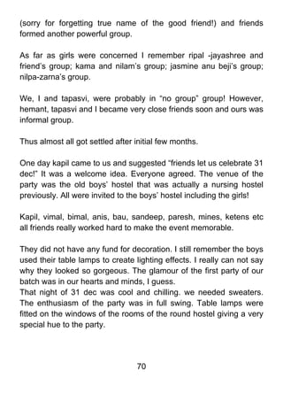 (sorry for forgetting true name of the good friend!) and friends
formed another powerful group.

As far as girls were concerned I remember ripal -jayashree and
friend’s group; kama and nilam’s group; jasmine anu beji’s group;
nilpa-zarna’s group.

We, I and tapasvi, were probably in “no group” group! However,
hemant, tapasvi and I became very close friends soon and ours was
informal group.

Thus almost all got settled after initial few months.

One day kapil came to us and suggested “friends let us celebrate 31
dec!” It was a welcome idea. Everyone agreed. The venue of the
party was the old boys’ hostel that was actually a nursing hostel
previously. All were invited to the boys’ hostel including the girls!

Kapil, vimal, bimal, anis, bau, sandeep, paresh, mines, ketens etc
all friends really worked hard to make the event memorable.

They did not have any fund for decoration. I still remember the boys
used their table lamps to create lighting effects. I really can not say
why they looked so gorgeous. The glamour of the first party of our
batch was in our hearts and minds, I guess.
That night of 31 dec was cool and chilling. we needed sweaters.
The enthusiasm of the party was in full swing. Table lamps were
fitted on the windows of the rooms of the round hostel giving a very
special hue to the party.




                                  70
 