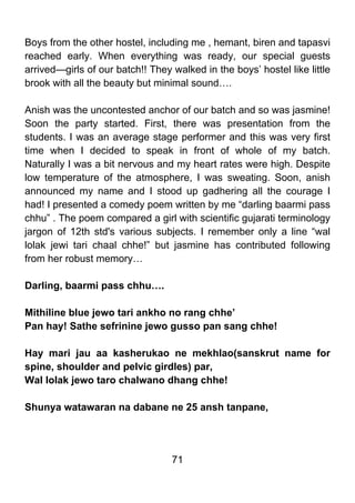 Boys from the other hostel, including me , hemant, biren and tapasvi
reached early. When everything was ready, our special guests
arrived—girls of our batch!! They walked in the boys’ hostel like little
brook with all the beauty but minimal sound….

Anish was the uncontested anchor of our batch and so was jasmine!
Soon the party started. First, there was presentation from the
students. I was an average stage performer and this was very first
time when I decided to speak in front of whole of my batch.
Naturally I was a bit nervous and my heart rates were high. Despite
low temperature of the atmosphere, I was sweating. Soon, anish
announced my name and I stood up gadhering all the courage I
had! I presented a comedy poem written by me “darling baarmi pass
chhu” . The poem compared a girl with scientific gujarati terminology
jargon of 12th std's various subjects. I remember only a line “wal
lolak jewi tari chaal chhe!” but jasmine has contributed following
from her robust memory…

Darling, baarmi pass chhu….

Mithiline blue jewo tari ankho no rang chhe’
Pan hay! Sathe sefrinine jewo gusso pan sang chhe!

Hay mari jau aa kasherukao ne mekhlao(sanskrut name for
spine, shoulder and pelvic girdles) par,
Wal lolak jewo taro chalwano dhang chhe!

Shunya watawaran na dabane ne 25 ansh tanpane,




                                  71
 