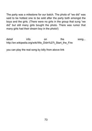 The party was a milestone for our batch. The photo of “we did” was
said to be hottest one to be sold after the party both amongst the
boys and the girls. (There were no girls in the group that sung “we
did” but still many girls bought the photo. There was rumor that
many girls had their dream boy in the photo!)



detail            info          on           the            song...
http://en.wikipedia.org/wiki/We_Didn%27t_Start_the_Fire

you can play the real song by billy from above link




                                 73
 