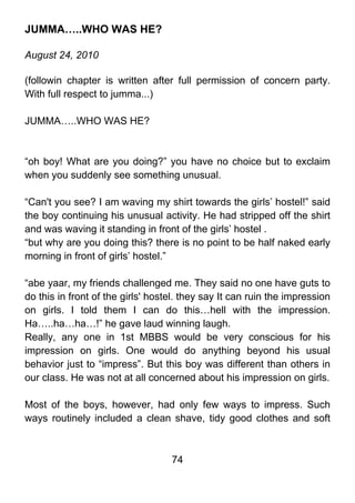 JUMMA…..WHO WAS HE?

August 24, 2010

(followin chapter is written after full permission of concern party.
With full respect to jumma...)

JUMMA…..WHO WAS HE?



“oh boy! What are you doing?” you have no choice but to exclaim
when you suddenly see something unusual.

“Can't you see? I am waving my shirt towards the girls’ hostel!” said
the boy continuing his unusual activity. He had stripped off the shirt
and was waving it standing in front of the girls’ hostel .
“but why are you doing this? there is no point to be half naked early
morning in front of girls’ hostel.”

“abe yaar, my friends challenged me. They said no one have guts to
do this in front of the girls' hostel. they say It can ruin the impression
on girls. I told them I can do this…hell with the impression.
Ha…..ha…ha…!” he gave laud winning laugh.
Really, any one in 1st MBBS would be very conscious for his
impression on girls. One would do anything beyond his usual
behavior just to “impress”. But this boy was different than others in
our class. He was not at all concerned about his impression on girls.

Most of the boys, however, had only few ways to impress. Such
ways routinely included a clean shave, tidy good clothes and soft



                                   74
 