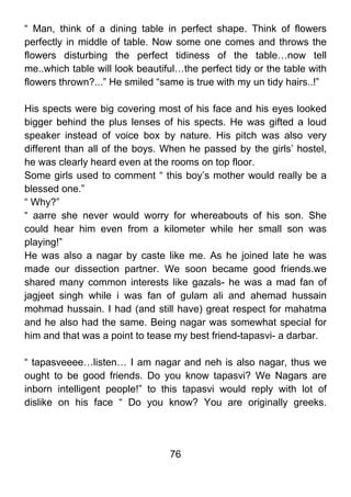 “ Man, think of a dining table in perfect shape. Think of flowers
perfectly in middle of table. Now some one comes and throws the
flowers disturbing the perfect tidiness of the table…now tell
me..which table will look beautiful…the perfect tidy or the table with
flowers thrown?...” He smiled “same is true with my un tidy hairs..!”

His spects were big covering most of his face and his eyes looked
bigger behind the plus lenses of his spects. He was gifted a loud
speaker instead of voice box by nature. His pitch was also very
different than all of the boys. When he passed by the girls’ hostel,
he was clearly heard even at the rooms on top floor.
Some girls used to comment “ this boy’s mother would really be a
blessed one.”
“ Why?”
“ aarre she never would worry for whereabouts of his son. She
could hear him even from a kilometer while her small son was
playing!”
He was also a nagar by caste like me. As he joined late he was
made our dissection partner. We soon became good friends.we
shared many common interests like gazals- he was a mad fan of
jagjeet singh while i was fan of gulam ali and ahemad hussain
mohmad hussain. I had (and still have) great respect for mahatma
and he also had the same. Being nagar was somewhat special for
him and that was a point to tease my best friend-tapasvi- a darbar.

“ tapasveeee…listen… I am nagar and neh is also nagar, thus we
ought to be good friends. Do you know tapasvi? We Nagars are
inborn intelligent people!” to this tapasvi would reply with lot of
dislike on his face “ Do you know? You are originally greeks.




                                 76
 